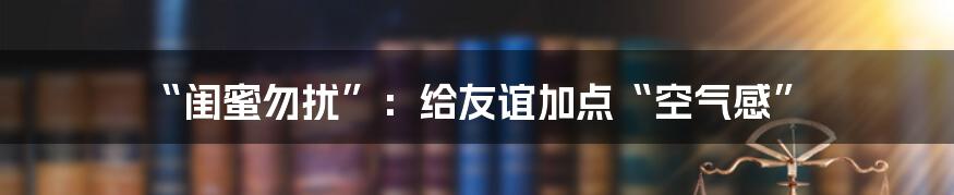 “闺蜜勿扰”：给友谊加点“空气感”