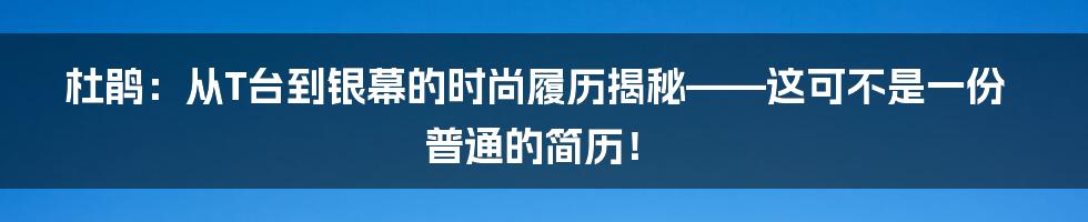 杜鹃：从T台到银幕的时尚履历揭秘——这可不是一份普通的简历！