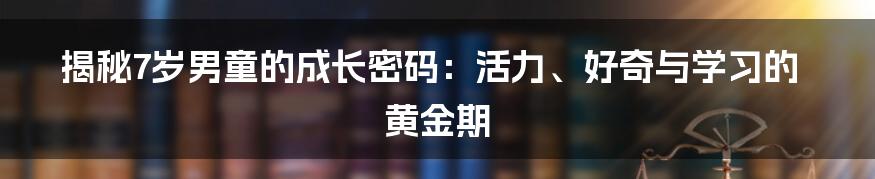 揭秘7岁男童的成长密码：活力、好奇与学习的黄金期