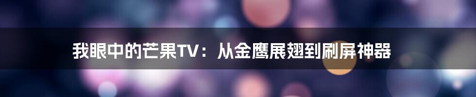 我眼中的芒果TV：从金鹰展翅到刷屏神器