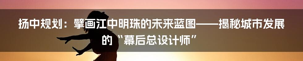 扬中规划：擘画江中明珠的未来蓝图——揭秘城市发展的“幕后总设计师”
