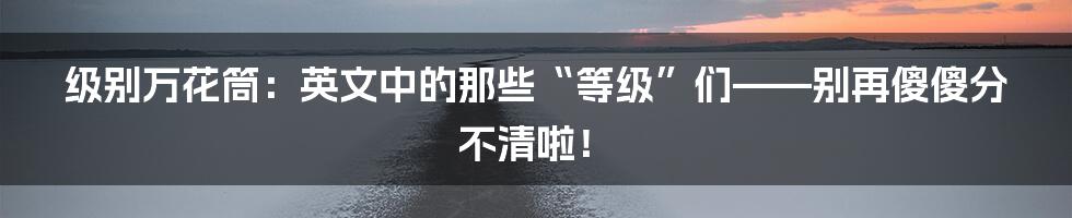 级别万花筒：英文中的那些“等级”们——别再傻傻分不清啦！