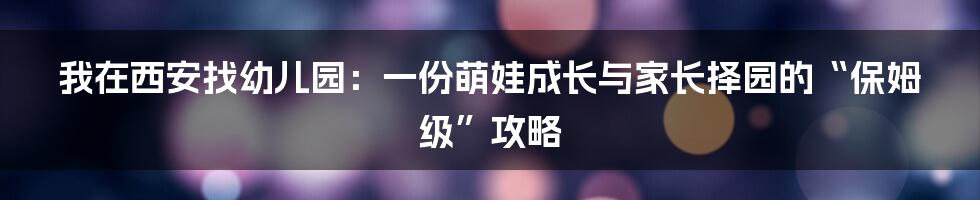 我在西安找幼儿园：一份萌娃成长与家长择园的“保姆级”攻略