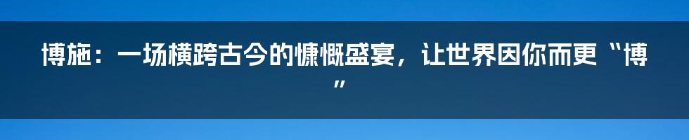 博施：一场横跨古今的慷慨盛宴，让世界因你而更“博”