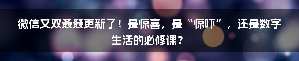 微信又双叒叕更新了！是惊喜，是“惊吓”，还是数字生活的必修课？