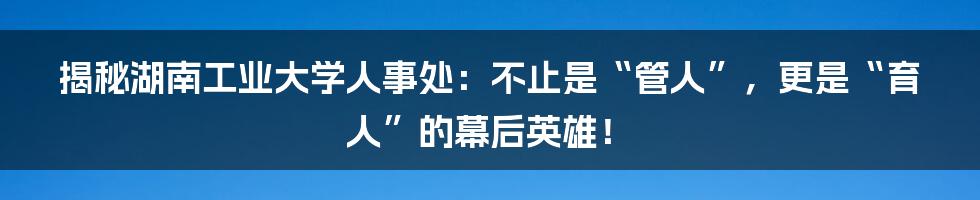 揭秘湖南工业大学人事处：不止是“管人”，更是“育人”的幕后英雄！
