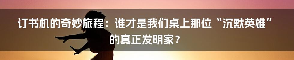 订书机的奇妙旅程：谁才是我们桌上那位“沉默英雄”的真正发明家？