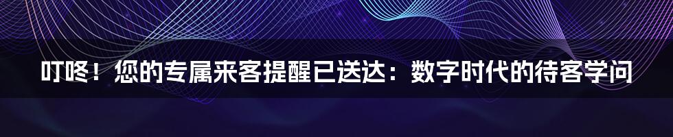 叮咚！您的专属来客提醒已送达：数字时代的待客学问