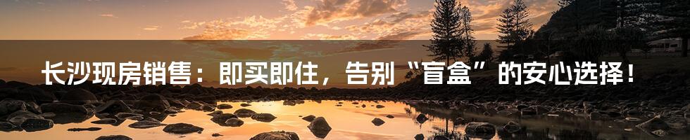 长沙现房销售：即买即住，告别“盲盒”的安心选择！