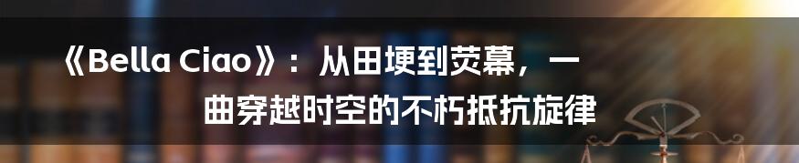 《Bella Ciao》：从田埂到荧幕，一曲穿越时空的不朽抵抗旋律