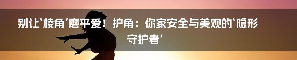 别让‘棱角’磨平爱！护角：你家安全与美观的‘隐形守护者’