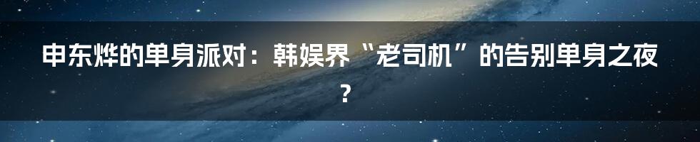 申东烨的单身派对：韩娱界“老司机”的告别单身之夜？