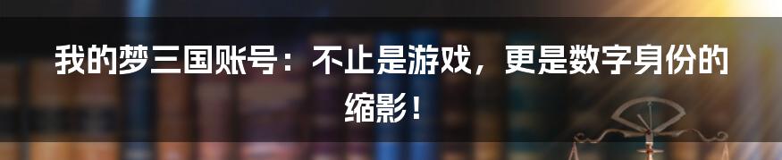 我的梦三国账号：不止是游戏，更是数字身份的缩影！