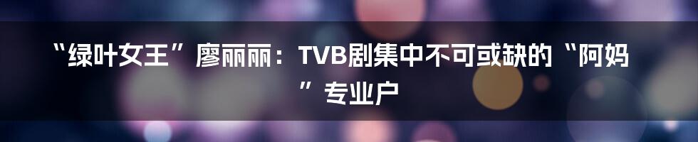 “绿叶女王”廖丽丽：TVB剧集中不可或缺的“阿妈”专业户