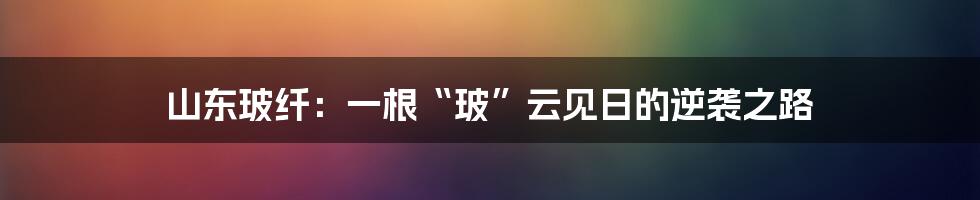 山东玻纤：一根“玻”云见日的逆袭之路