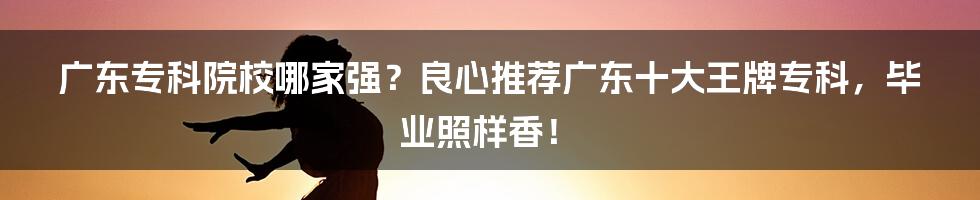 广东专科院校哪家强？良心推荐广东十大王牌专科，毕业照样香！