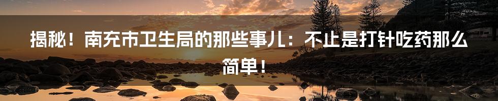 揭秘！南充市卫生局的那些事儿：不止是打针吃药那么简单！