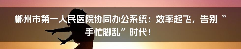 郴州市第一人民医院协同办公系统：效率起飞，告别“手忙脚乱”时代！