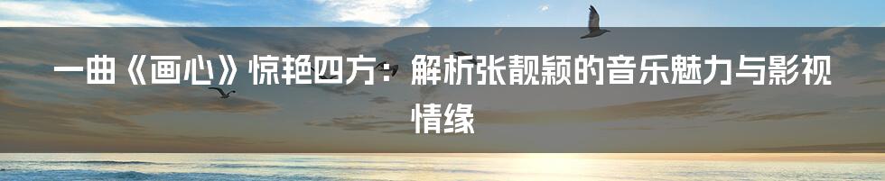 一曲《画心》惊艳四方：解析张靓颖的音乐魅力与影视情缘