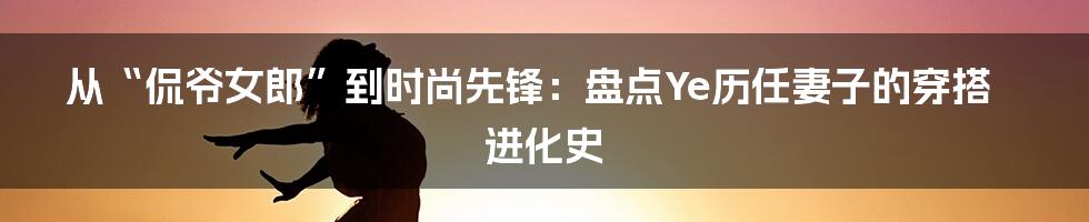从“侃爷女郎”到时尚先锋：盘点Ye历任妻子的穿搭进化史