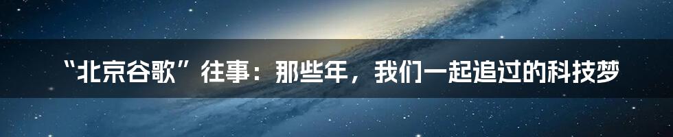 “北京谷歌”往事：那些年，我们一起追过的科技梦