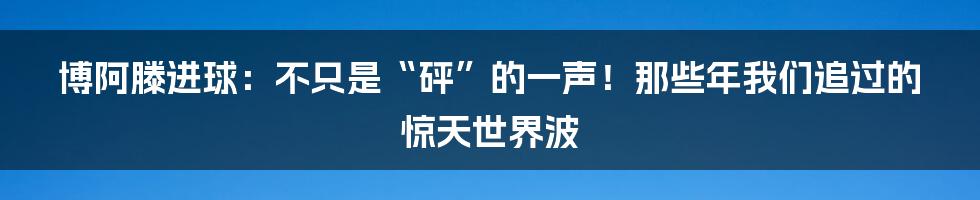 博阿滕进球：不只是“砰”的一声！那些年我们追过的惊天世界波