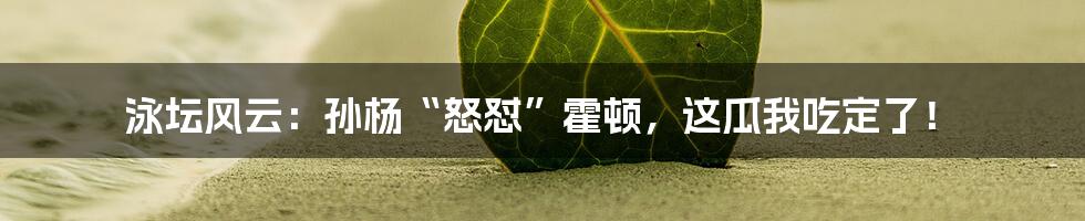 泳坛风云：孙杨“怒怼”霍顿，这瓜我吃定了！