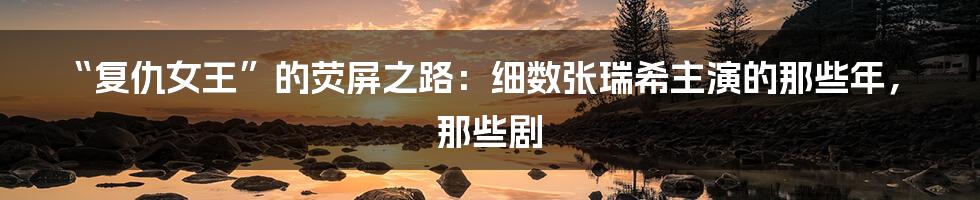 “复仇女王”的荧屏之路：细数张瑞希主演的那些年，那些剧