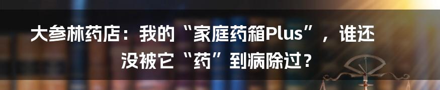 大参林药店：我的“家庭药箱Plus”，谁还没被它“药”到病除过？