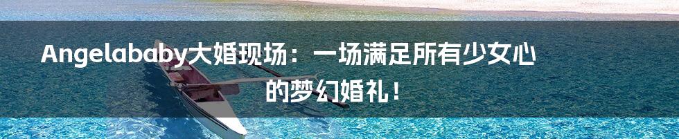 Angelababy大婚现场：一场满足所有少女心的梦幻婚礼！