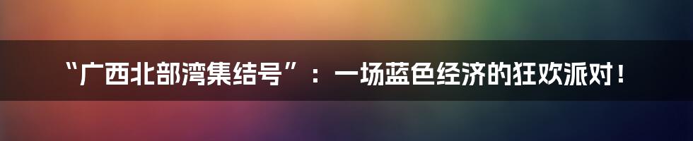 “广西北部湾集结号”：一场蓝色经济的狂欢派对！