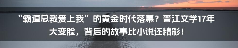 “霸道总裁爱上我”的黄金时代落幕？晋江文学17年大变脸，背后的故事比小说还精彩！