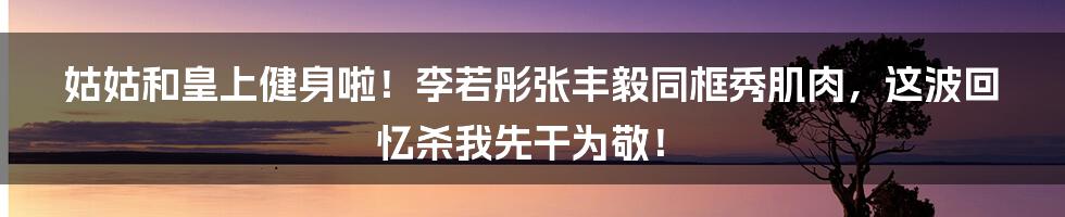 姑姑和皇上健身啦！李若彤张丰毅同框秀肌肉，这波回忆杀我先干为敬！