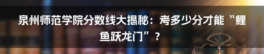 泉州师范学院分数线大揭秘：考多少分才能“鲤鱼跃龙门”？