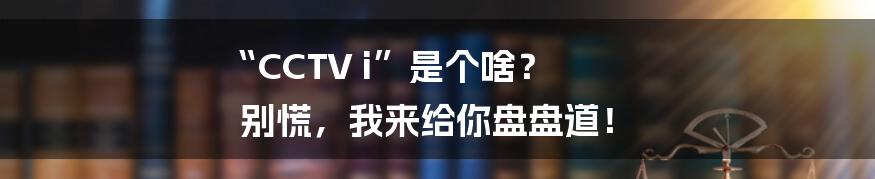 “CCTV i”是个啥？ 别慌，我来给你盘盘道！
