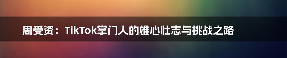 周受资：TikTok掌门人的雄心壮志与挑战之路