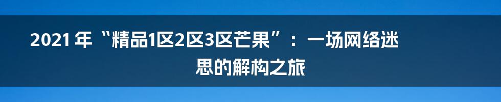 2021 年“精品1区2区3区芒果”：一场网络迷思的解构之旅