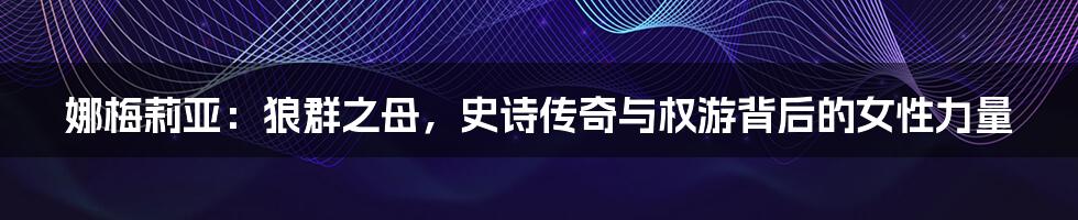 娜梅莉亚：狼群之母，史诗传奇与权游背后的女性力量
