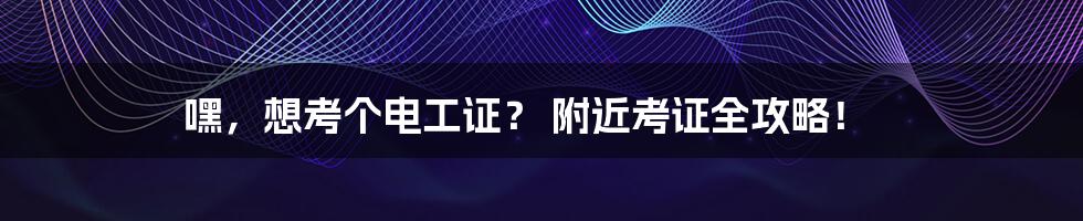 嘿，想考个电工证？ 附近考证全攻略！