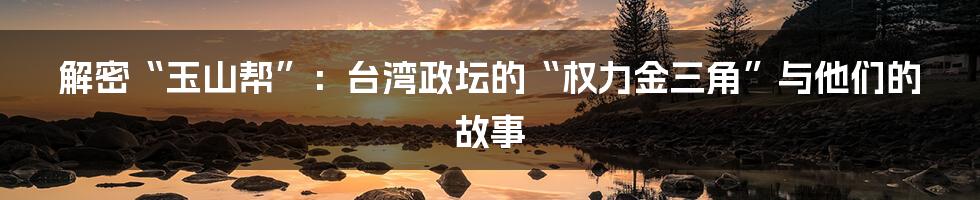 解密“玉山帮”：台湾政坛的“权力金三角”与他们的故事