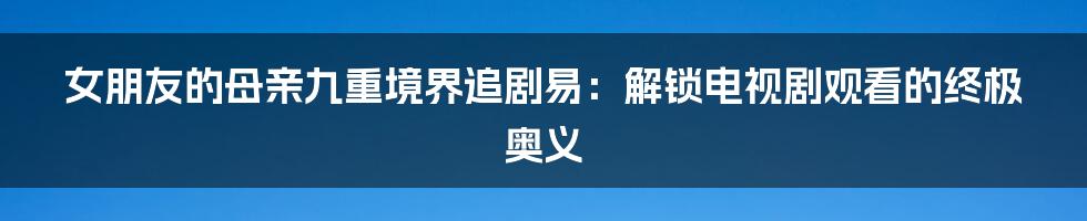 女朋友的母亲九重境界追剧易：解锁电视剧观看的终极奥义