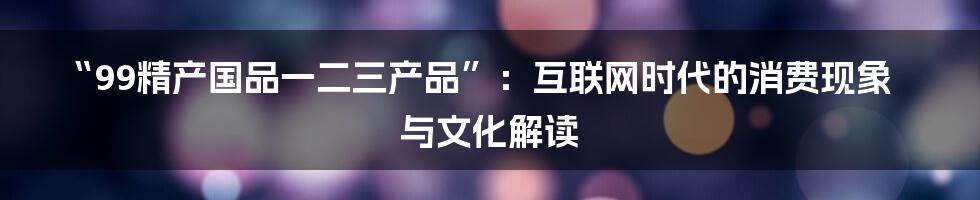 “99精产国品一二三产品”：互联网时代的消费现象与文化解读