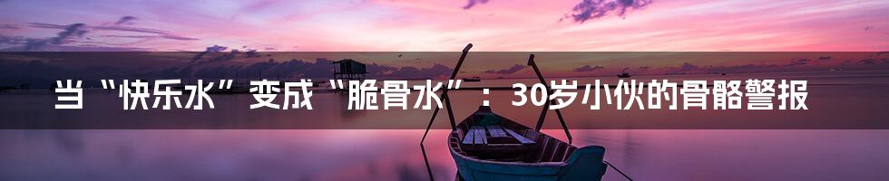 当“快乐水”变成“脆骨水”：30岁小伙的骨骼警报
