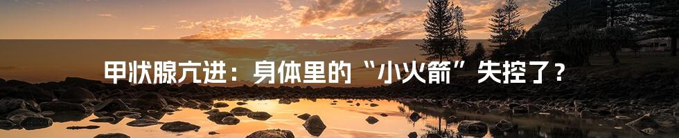 甲状腺亢进：身体里的“小火箭”失控了？