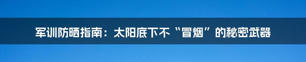 军训防晒指南：太阳底下不“冒烟”的秘密武器