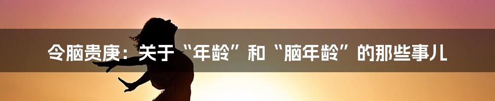 令脑贵庚：关于“年龄”和“脑年龄”的那些事儿