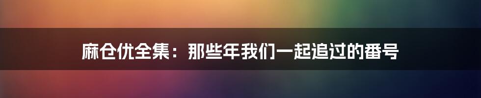 麻仓优全集：那些年我们一起追过的番号