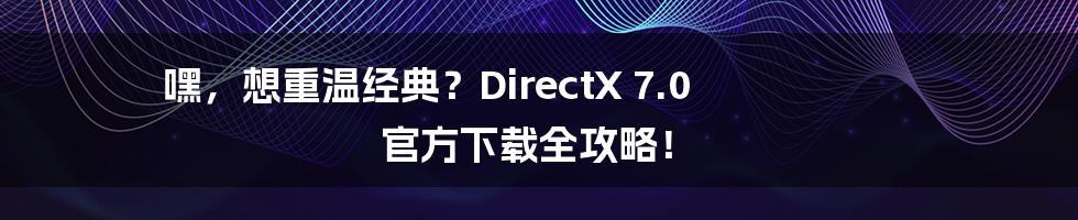 嘿，想重温经典？DirectX 7.0 官方下载全攻略！