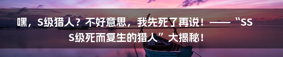 嘿，S级猎人？不好意思，我先死了再说！——“SSS级死而复生的猎人”大揭秘！