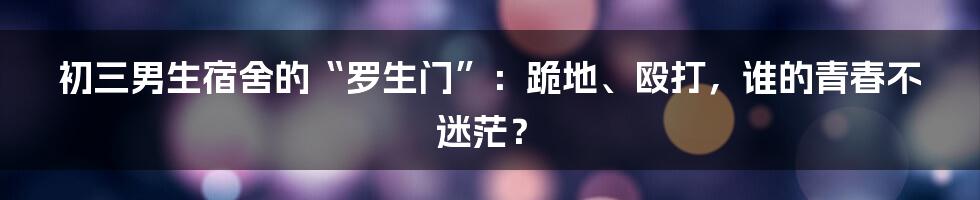 初三男生宿舍的“罗生门”：跪地、殴打，谁的青春不迷茫？